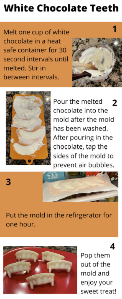 Materials
One cup of white chocolate chips
Heat safe container
Vampire teeth mold, can be bought at Michael’s for $5.99

Procedure
Wash the vampire teeth mold with warm water and soap
Melt one cup of white chocolate chips in a heat safe container for 30 second intervals until fully melted in a microwave. In between intervals stir the white chocolate mixture
Pour the melted chocolate in the mold and lightly tap the mold to diminish air bubbles
Put the mold in the refrigerator for one hour
Pop the white chocolate out of the mold once it is completely hardened